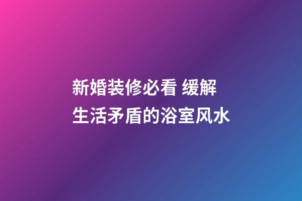 新婚装修必看 缓解生活矛盾的浴室风水